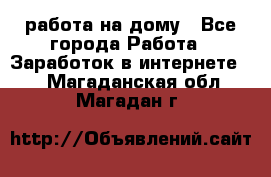 работа на дому - Все города Работа » Заработок в интернете   . Магаданская обл.,Магадан г.